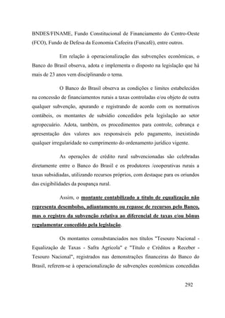 292
BNDES/FINAME, Fundo Constitucional de Financiamento do Centro-Oeste
(FCO), Fundo de Defesa da Economia Cafeeira (Funcafé), entre outros.
Em relação à operacionalização das subvenções econômicas, o
Banco do Brasil observa, adota e implementa o disposto na legislação que há
mais de 23 anos vem disciplinando o tema.
O Banco do Brasil observa as condições e limites estabelecidos
na concessão de financiamentos rurais a taxas controladas e/ou objeto de outra
qualquer subvenção, apurando e registrando de acordo com os normativos
contábeis, os montantes de subsídio concedidos pela legislação ao setor
agropecuário. Adota, também, os procedimentos para controle, cobrança e
apresentação dos valores aos responsáveis pelo pagamento, inexistindo
qualquer irregularidade no cumprimento do ordenamento jurídico vigente.
As operações de crédito rural subvencionadas são celebradas
diretamente entre o Banco do Brasil e os produtores /cooperativas rurais a
taxas subsidiadas, utilizando recursos próprios, com destaque para os oriundos
das exigibilidades da poupança rural.
Assim, o montante contabilizado a título de equalização não
representa desembolso, adiantamento ou repasse de recursos pelo Banco,
mas o registro da subvenção relativa ao diferencial de taxas e/ou bônus
regulamentar concedido pela legislação.
Os montantes consubstanciados nos títulos "Tesouro Nacional -
Equalização de Taxas - Safra Agrícola" e "Título e Créditos a Receber -
Tesouro Nacional", registrados nas demonstrações financeiras do Banco do
Brasil, referem-se à operacionalização de subvenções econômicas concedidas
 