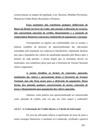 293
exclusivamente ao amparo da legislação: Leis, Decretos, Medidas Provisórias,
Manual de Crédito Rural, Resoluções e Portarias.
Esses montantes não constituem qualquer deliberação do
Banco do Brasil em favor da União, não ensejam a liberação de recursos,
não representam operação de crédito, financiamento e a assunção de
compromisso financeiro com prazo estabelecido de pagamento e encargos.
Correspondem ao registro em conformidade com as normas e
práticas contábeis do processo de operacionalização das subvenções
concedidas pela legislação aos respectivos beneficiários. Importante destacar
que, para a liquidação dos valores de equalização apurados pelo Banco após o
término de cada período, a norma dispõe que os montantes devem ser
atualizados, sem estabelecer prazo para que a Secretaria do Tesouro Nacional
efetue o pagamento.
A norma detalhou as formas de concessão, apuração,
atualização dos valores e apresentação destes à Secretaria do Tesouro
Nacional, mas não fixou prazo para a efetivação do pagamento. Dessa
forma, fica afastada qualquer caracterização de atraso, concessão de
prazo e financiamento para pagamento dos valores apurados.
Ademais, como poderia essa operacionalização ser caracterizada
como operação de crédito, uma vez que seu valor sequer é conhecido?
4.2.2.3 - A Contratação do Crédito Rural e o Cálculo da Subvenção
No caso da subvenção relativa à equalização de taxas de juros e
outros encargos financeiros, o montante só é conhecido, verificado e passível
 