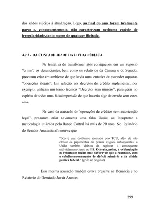 299
dos saldos sujeitos à atualização. Logo, ao final do ano, foram totalmente
pagos e, consequentemente, não caracterizam nenhuma espécie de
irregularidade, tanto menos de qualquer ilicitude.
4.2.3 - DA CONTABILIDADE DA DÍVIDA PÚBLICA
Na tentativa de transformar atos corriqueiros em um suposto
“crime”, os denunciantes, bem como os relatórios da Câmara e do Senado,
procuram criar um ambiente de que havia uma tentativa de esconder supostas
“operações ilegais”. Em relação aos decretos de crédito suplementar, por
exemplo, utilizam um termo técnico, “Decretos sem número”, para gerar no
espírito de todos uma falsa impressão de que haveria algo de errado com estes
atos.
No caso da acusação de “operações de créditos sem autorização
legal”, procuram criar novamente uma falsa ilusão, ao interpretar a
metodologia utilizada pelo Banco Central há mais de 20 anos. No Relatório
do Senador Anastasia afirmou-se que:
"Ocorre que, conforme apontado pelo TCU, além de não
efetuar os pagamentos em prazos exíguos subsequentes, a
União também deixou de registrar o consequente
endividamento junto ao BB. Ocorria, assim, a evidenciação
de resultados fiscais mais favoráveis que a realidade, com
o subdimensionamento do déficit primário e da dívida
pública federal." (grifo no original)
Essa mesma acusação também estava presente na Denúncia e no
Relatório do Deputado Jovair Arantes:
 