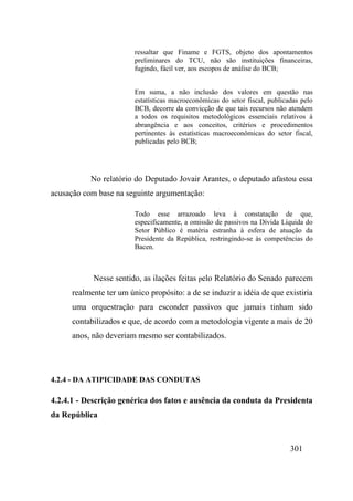 301
ressaltar que Finame e FGTS, objeto dos apontamentos
preliminares do TCU, não são instituições financeiras,
fugindo, fácil ver, aos escopos de análise do BCB;
Em suma, a não inclusão dos valores em questão nas
estatísticas macroeconômicas do setor fiscal, publicadas pelo
BCB, decorre da convicção de que tais recursos não atendem
a todos os requisitos metodológicos essenciais relativos à
abrangência e aos conceitos, critérios e procedimentos
pertinentes às estatísticas macroeconômicas do setor fiscal,
publicadas pelo BCB;
No relatório do Deputado Jovair Arantes, o deputado afastou essa
acusação com base na seguinte argumentação:
Todo esse arrazoado leva à constatação de que,
especificamente, a omissão de passivos na Dívida Líquida do
Setor Público é matéria estranha à esfera de atuação da
Presidente da República, restringindo-se às competências do
Bacen.
Nesse sentido, as ilações feitas pelo Relatório do Senado parecem
realmente ter um único propósito: a de se induzir a idéia de que existiria
uma orquestração para esconder passivos que jamais tinham sido
contabilizados e que, de acordo com a metodologia vigente a mais de 20
anos, não deveriam mesmo ser contabilizados.
4.2.4 - DA ATIPICIDADE DAS CONDUTAS
4.2.4.1 - Descrição genérica dos fatos e ausência da conduta da Presidenta
da República
 