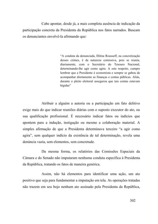302
Cabe apontar, desde já, a mais completa ausência de indicação da
participação concreta da Presidenta da República nos fatos narrados. Buscam
os denunciantes envolvê-la afirmando que:
“A conduta da denunciada, Dilma Rousseff, na concretização
desses crimes, é de natureza comissiva, pois se reunia,
diariamente, com o Secretário do Tesouro Nacional,
determinando-lhe agir como agira. A este respeito, cumpre
lembrar que a Presidente é economista e sempre se gabou de
acompanhar diretamente as finanças e contas públicas. Aliás,
durante o pleito eleitoral assegurou que tais contas estavam
hígidas”
Atribuir a alguém a autoria ou a participação em fato delitivo
exige mais do que indicar reuniões diárias com o suposto executor do ato, ou
sua qualificação profissional. É necessário indicar fatos ou indícios que
apontem para a indução, instigação ou mesmo a colaboração material. A
simples afirmação de que a Presidenta determinava terceiro “a agir como
agira”, sem qualquer indício da existência de tal determinação, revela uma
denúncia vazia, sem elementos, sem concretude.
Da mesma forma, os relatórios das Comissões Especiais da
Câmara e do Senado não imputaram nenhuma conduta específica à Presidenta
da República, tratando os fatos de maneira genérica.
Assim, não há elementos para identificar uma ação, um ato
positivo que seja para fundamentar a imputação em tela. As operações tratadas
não trazem em seu bojo nenhum ato assinado pela Presidenta da República,
 
