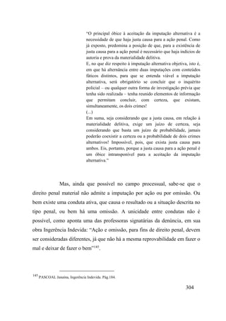 304
“O principal óbice à aceitação da imputação alternativa é a
necessidade de que haja justa causa para a ação penal. Como
já exposto, predomina a posição de que, para a existência de
justa causa para a ação penal é necessário que haja indícios de
autoria e prova da materialidade delitiva.
E, no que diz respeito à imputação alternativa objetiva, isto é,
em que há alternância entre duas imputações com conteúdos
fáticos distintos, para que se entenda viável a imputação
alternativa, será obrigatório se concluir que o inquérito
policial – ou qualquer outra forma de investigação prévia que
tenha sido realizada – tenha reunido elementos de informação
que permitam concluir, com certeza, que existam,
simultaneamente, os dois crimes!
(...)
Em suma, seja considerando que a justa causa, em relação à
materialidade delitiva, exige um juízo de certeza, seja
considerando que basta um juízo de probabilidade, jamais
poderão coexistir a certeza ou a probabilidade de dois crimes
alternativos! Impossível, pois, que exista justa causa para
ambos. Eis, portanto, porque a justa causa para a ação penal é
um óbice intransponível para a aceitação da imputação
alternativa.”
Mas, ainda que possível no campo processual, sabe-se que o
direito penal material não admite a imputação por ação ou por omissão. Ou
bem existe uma conduta ativa, que causa o resultado ou a situação descrita no
tipo penal, ou bem há uma omissão. A unicidade entre condutas não é
possível, como aponta uma das professoras signatárias da denúncia, em sua
obra Ingerência Indevida: “Ação e omissão, para fins de direito penal, devem
ser consideradas diferentes, já que não há a mesma reprovabilidade em fazer o
mal e deixar de fazer o bem”145
.
145
PASCOAL Janaína, Ingerência Indevida. Pág.184.
 