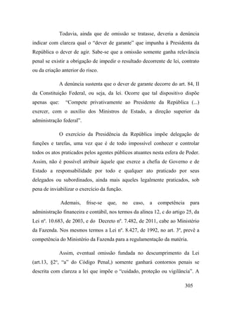 305
Todavia, ainda que de omissão se tratasse, deveria a denúncia
indicar com clareza qual o “dever de garante” que impunha à Presidenta da
República o dever de agir. Sabe-se que a omissão somente ganha relevância
penal se existir a obrigação de impedir o resultado decorrente de lei, contrato
ou da criação anterior do risco.
A denúncia sustenta que o dever de garante decorre do art. 84, II
da Constituição Federal, ou seja, da lei. Ocorre que tal dispositivo dispõe
apenas que: “Compete privativamente ao Presidente da República (...)
exercer, com o auxílio dos Ministros de Estado, a direção superior da
administração federal”.
O exercício da Presidência da República impõe delegação de
funções e tarefas, uma vez que é de todo impossível conhecer e controlar
todos os atos praticados pelos agentes públicos atuantes nesta esfera de Poder.
Assim, não é possível atribuir àquele que exerce a chefia de Governo e de
Estado a responsabilidade por todo e qualquer ato praticado por seus
delegados ou subordinados, ainda mais aqueles legalmente praticados, sob
pena de inviabilizar o exercício da função.
Ademais, frise-se que, no caso, a competência para
administração financeira e contábil, nos termos da alínea 12, c do artigo 25, da
Lei nº. 10.683, de 2003, e do Decreto nº. 7.482, de 2011, cabe ao Ministério
da Fazenda. Nos mesmos termos a Lei nº. 8.427, de 1992, no art. 3º, prevê a
competência do Ministério da Fazenda para a regulamentação da matéria.
Assim, eventual omissão fundada no descumprimento da Lei
(art.13, §2o
, “a” do Código Penal,) somente ganhará contornos penais se
descrita com clareza a lei que impõe o “cuidado, proteção ou vigilância”. A
 