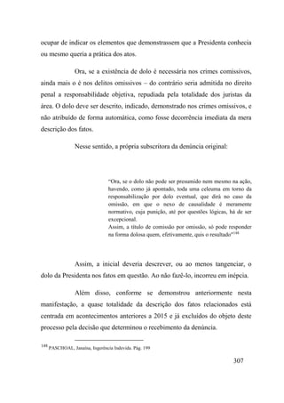307
ocupar de indicar os elementos que demonstrassem que a Presidenta conhecia
ou mesmo queria a prática dos atos.
Ora, se a existência de dolo é necessária nos crimes comissivos,
ainda mais o é nos delitos omissivos – do contrário seria admitida no direito
penal a responsabilidade objetiva, repudiada pela totalidade dos juristas da
área. O dolo deve ser descrito, indicado, demonstrado nos crimes omissivos, e
não atribuído de forma automática, como fosse decorrência imediata da mera
descrição dos fatos.
Nesse sentido, a própria subscritora da denúncia original:
“Ora, se o dolo não pode ser presumido nem mesmo na ação,
havendo, como já apontado, toda uma celeuma em torno da
responsabilização por dolo eventual, que dirá no caso da
omissão, em que o nexo de causalidade é meramente
normativo, cuja punição, até por questões lógicas, há de ser
excepcional.
Assim, a título de comissão por omissão, só pode responder
na forma dolosa quem, efetivamente, quis o resultado"148
Assim, a inicial deveria descrever, ou ao menos tangenciar, o
dolo da Presidenta nos fatos em questão. Ao não fazê-lo, incorreu em inépcia.
Além disso, conforme se demonstrou anteriormente nesta
manifestação, a quase totalidade da descrição dos fatos relacionados está
centrada em acontecimentos anteriores a 2015 e já excluídos do objeto deste
processo pela decisão que determinou o recebimento da denúncia.
148
PASCHOAL, Janaína, Ingerência Indevida. Pág. 199
 