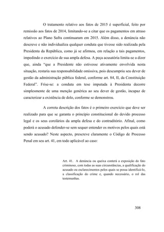 308
O tratamento relativo aos fatos de 2015 é superficial, feito por
remissão aos fatos de 2014, limitando-se a citar que os pagamentos em atraso
relativos ao Plano Safra continuaram em 2015. Além disso, a denúncia não
descreve e não individualiza qualquer conduta que tivesse sido realizada pela
Presidenta da República, como já se afirmou, em relação a tais pagamentos,
impedindo o exercício de sua ampla defesa. A peça acusatória limita-se a dizer
que, ainda “que a Presidente não estivesse ativamente envolvida nesta
situação, restaria sua responsabilidade omissiva, pois descumpriu seu dever de
gestão da administração pública federal, conforme art. 84, II, da Constituição
Federal”. Frise-se: a conduta em tese imputada à Presidenta decorre
simplesmente de uma menção genérica ao seu dever de gestão, incapaz de
caracterizar a existência de dolo, conforme se demonstrou.
A correta descrição dos fatos é o primeiro exercício que deve ser
realizado para que se garanta o princípio constitucional do devido processo
legal e os seus corolários da ampla defesa e do contraditório. Afinal, como
poderá o acusado defender-se sem sequer entender os motivos pelos quais está
sendo acusado? Neste aspecto, prescreve claramente o Código de Processo
Penal em seu art. 41, em todo aplicável ao caso:
Art. 41. A denúncia ou queixa conterá a exposição do fato
criminoso, com todas as suas circunstâncias, a qualificação do
acusado ou esclarecimentos pelos quais se possa identificá-lo,
a classificação do crime e, quando necessário, o rol das
testemunhas.
 