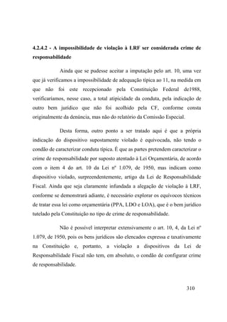 310
4.2.4.2 - A impossibilidade de violação à LRF ser considerada crime de
responsabilidade
Ainda que se pudesse aceitar a imputação pelo art. 10, uma vez
que já verificamos a impossibilidade de adequação típica ao 11, na medida em
que não foi este recepcionado pela Constituição Federal de1988,
verificaríamos, nesse caso, a total atipicidade da conduta, pela indicação de
outro bem jurídico que não foi acolhido pela CF, conforme consta
originalmente da denúncia, mas não do relatório da Comissão Especial.
Desta forma, outro ponto a ser tratado aqui é que a própria
indicação do dispositivo supostamente violado é equivocada, não tendo o
condão de caracterizar conduta típica. É que as partes pretendem caracterizar o
crime de responsabilidade por suposto atentado à Lei Orçamentária, de acordo
com o item 4 do art. 10 da Lei nº 1.079, de 1950, mas indicam como
dispositivo violado, surpreendentemente, artigo da Lei de Responsabilidade
Fiscal. Ainda que seja claramente infundada a alegação de violação à LRF,
conforme se demonstrará adiante, é necessário explorar os equívocos técnicos
de tratar essa lei como orçamentária (PPA, LDO e LOA), que é o bem jurídico
tutelado pela Constituição no tipo de crime de responsabilidade.
Não é possível interpretar extensivamente o art. 10, 4, da Lei nº
1.079, de 1950, pois os bens jurídicos são elencados expressa e taxativamente
na Constituição e, portanto, a violação a dispositivos da Lei de
Responsabilidade Fiscal não tem, em absoluto, o condão de configurar crime
de responsabilidade.
 