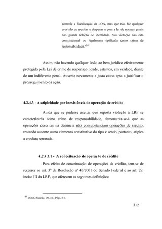 312
controle e fiscalização da LOA, mas que não faz qualquer
previsão de receitas e despesas e com a lei de normas gerais
não guarda relação de identidade. Sua violação não está
constitucional ou legalmente tipificada como crime de
responsabilidade."149
Assim, não havendo qualquer lesão ao bem jurídico efetivamente
protegido pela Lei de crime de responsabilidade, estamos, em verdade, diante
de um indiferente penal. Ausente novamente a justa causa apta a justificar o
prosseguimento da ação.
4.2.4.3 - A atipicidade por inexistência de operação de crédito
Ainda que se pudesse aceitar que suposta violação à LRF se
caracterizaria como crime de responsabilidade, demonstrar-se-á que as
operações descritas na denúncia não consubstanciam operações de crédito,
restando ausente outro elemento constitutivo do tipo e sendo, portanto, atípica
a conduta retratada.
4.2.4.3.1 - A conceituação de operação de crédito
Para efeito de conceituação de operações de crédito, tem-se de
recorrer ao art. 3º da Resolução nº 43/2001 do Senado Federal e ao art. 29,
inciso III da LRF, que oferecem as seguintes definições:
149
LODI, Ricardo. Op. cit.. Págs. 8-9.
 