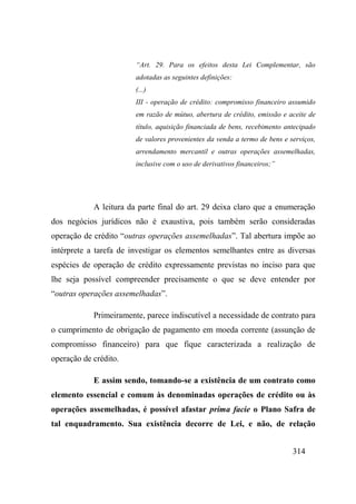 314
“Art. 29. Para os efeitos desta Lei Complementar, são
adotadas as seguintes definições:
(...)
III - operação de crédito: compromisso financeiro assumido
em razão de mútuo, abertura de crédito, emissão e aceite de
título, aquisição financiada de bens, recebimento antecipado
de valores provenientes da venda a termo de bens e serviços,
arrendamento mercantil e outras operações assemelhadas,
inclusive com o uso de derivativos financeiros;”
A leitura da parte final do art. 29 deixa claro que a enumeração
dos negócios jurídicos não é exaustiva, pois também serão consideradas
operação de crédito “outras operações assemelhadas”. Tal abertura impõe ao
intérprete a tarefa de investigar os elementos semelhantes entre as diversas
espécies de operação de crédito expressamente previstas no inciso para que
lhe seja possível compreender precisamente o que se deve entender por
“outras operações assemelhadas”.
Primeiramente, parece indiscutível a necessidade de contrato para
o cumprimento de obrigação de pagamento em moeda corrente (assunção de
compromisso financeiro) para que fique caracterizada a realização de
operação de crédito.
E assim sendo, tomando-se a existência de um contrato como
elemento essencial e comum às denominadas operações de crédito ou às
operações assemelhadas, é possível afastar prima facie o Plano Safra de
tal enquadramento. Sua existência decorre de Lei, e não, de relação
 