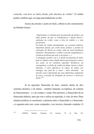 316
comissão, com base no limite fixado, pela abertura de crédito”. O crédito
poderá, também aqui, ser pago parceladamente ou não.
Acerca da emissão e aceite de título, colhem-se dos ensinamentos
de Orlando Gomes:
“Empréstimos se realizam pela incorporação da dívida a um
título formal, em que se consubstancia o direito literal e
autônomo do credor, como a letra de câmbio e a nota
promissória.
Os títulos de crédito desempenham, na economia moderna,
importante função, por serem meios práticos e prontos de
realização do direito do credor, além de serem facilmente
alienáveis. Documentam o crédito e provam integralmente a
existência do direito que nele se incorpora. (...)
A obrigação cartular, isto é, a dívida incorporada de título,
pode ser ligada a uma relação básica que permanece como a
sua causa, ou ter existência separada. Dividem-se, em
consequência, os títulos de crédito em títulos causais e títulos
abstratos. A estes aplicam-se as regras do mútuo, por
analogia, seja qual for a causa – neles abstraída – da
emissão, pouco importando que seja empréstimo, pagamento
de preço, execução da obrigação de ressarcir e assim por
diante."151
Já na aquisição financiada de bens, estamos diante de dois
contratos distintos: o de mútuo – também chamado, na hipótese, de contrato
de financiamento – e o de compra e venda. Pelo primeiro, o financiador dá ao
financiado dinheiro, para que este o utilize na aquisição, à vista, do bem. Duas
relações jurídicas se constituem: a primeira entre o financiador e o financiado,
e a segunda entre este, como comprador, e um terceiro, chamado vendedor. O
151
GOMES, Orlando. Contratos, Ed. Forense, 12ª ed. Pág. 354.
 