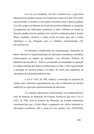 320
No caso ora examinado, são fatos incontroversos e que foram
admitidos pelos próprios técnicos do Tribunal de Contas da União: (I) a União
está autorizada a conceder as subvenções econômicas para o Banco do Brasil
S/A; (II) compete ao Ministro de Estado da Fazenda estabelecer as condições
de pagamento das subvenções econômicas; e (III) o Ministro de Estado da
Fazenda expediu diversas portarias (ato normativo adequado) para a fixação
dessas condições, inclusive o termo inicial do prazo para que a União
satisfizesse a sua obrigação com as entidades subvencionadas (TC
021.643/2014-8).
Os montantes contabilizados nas demonstrações financeiras do
Banco referem-se à operacionalização de subvenções econômicas concedidas
exclusivamente ao amparo da legislação: Leis, Decretos, Portarias do
Ministério da Fazenda etc., NÃO se constituindo em modalidade de operação
de crédito realizado pelo Banco do Brasil junto à União e NÃO representando
a utilização de recursos próprios do Banco do Brasil para pagamento de
subvenções de responsabilidade da União.
A Lei nº 8.427, de 1992, instituiu a subvenção de operações de
crédito rural e determina especificamente que cabe ao Ministério da Fazenda
estabelecer as regras para operacionalização da subvenção.
As condições operacionais, historicamente, são estabelecidas por
meio de Portarias do Ministério da Fazenda. Verifica-se que nem a Lei nº
8.427, de 1992, nem as portarias do Ministério da Fazenda estabelecem
vencimento para que a União efetue o pagamento dos valores referentes às
subvenções econômicas. Sob o ponto de vista jurídico, fica AFASTADA
 