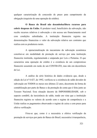 321
qualquer caracterização de concessão de prazo para cumprimento da
obrigação (requisito de uma operação de crédito).
O Banco do Brasil não desembolsa/libera recursos para
cobrir despesas da União. O produtor rural, beneficiário da subvenção, não
recebe recursos relativos à subvenção e sim acessa um financiamento rural
com condições subsidiadas. A instituição financeira registra nas
demonstrações financeiras o valor da subvenção relativa aos contratos que
realiza com os produtores rurais.
A operacionalização do mecanismo da subvenção econômica
constitui-se em modalidade de prestação de serviço por uma instituição
financeira instituída, regulamentada e amparada por Leis e Portarias. O que
caracteriza uma operação de crédito é a existência de um compromisso
financeiro assumido em razão de um CONTRATO, mas não em decorrência
de Lei.
A análise da série histórica de dados evidencia que, desde a
edição da Lei nº 8.427, de 1992, verificou-se a existência de saldo devedor de
subvenção em TODOS os meses nos últimos 22 anos, decorrente da forma de
contabilização por parte do Banco e da prestação de conta que é feita junto ao
Tesouro Nacional. Essa situação decorre da IMPOSSIBILIDADE, sob o
aspecto contábil, da inexistência de saldo, tendo em vista que a instituição
financeira registra os valores de acordo com o regime de competência e a
União realiza os pagamentos observando o regime de caixa e com prazo para
efetiva verificação.
Frise-se que, como é a necessária a efetiva verificação da
prestação de serviços por parte do Banco do Brasil, necessária à transparência,
 