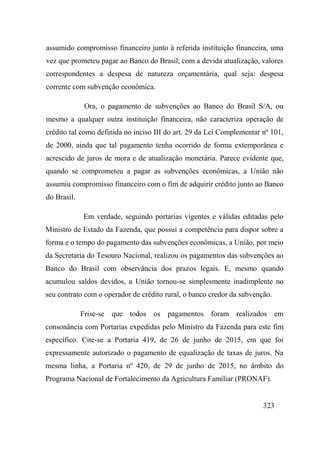 323
assumido compromisso financeiro junto à referida instituição financeira, uma
vez que prometeu pagar ao Banco do Brasil, com a devida atualização, valores
correspondentes a despesa de natureza orçamentária, qual seja: despesa
corrente com subvenção econômica.
Ora, o pagamento de subvenções ao Banco do Brasil S/A, ou
mesmo a qualquer outra instituição financeira, não caracteriza operação de
crédito tal como definida no inciso III do art. 29 da Lei Complementar nº 101,
de 2000, ainda que tal pagamento tenha ocorrido de forma extemporânea e
acrescido de juros de mora e de atualização monetária. Parece evidente que,
quando se comprometeu a pagar as subvenções econômicas, a União não
assumiu compromisso financeiro com o fim de adquirir crédito junto ao Banco
do Brasil.
Em verdade, seguindo portarias vigentes e válidas editadas pelo
Ministro de Estado da Fazenda, que possui a competência para dispor sobre a
forma e o tempo do pagamento das subvenções econômicas, a União, por meio
da Secretaria do Tesouro Nacional, realizou os pagamentos das subvenções ao
Banco do Brasil com observância dos prazos legais. E, mesmo quando
acumulou saldos devidos, a União tornou-se simplesmente inadimplente no
seu contrato com o operador de crédito rural, o banco credor da subvenção.
Frise-se que todos os pagamentos foram realizados em
consonância com Portarias expedidas pelo Ministro da Fazenda para este fim
específico. Cite-se a Portaria 419, de 26 de junho de 2015, em que foi
expressamente autorizado o pagamento de equalização de taxas de juros. Na
mesma linha, a Portaria nº 420, de 29 de junho de 2015, no âmbito do
Programa Nacional de Fortalecimento da Agricultura Familiar (PRONAF).
 