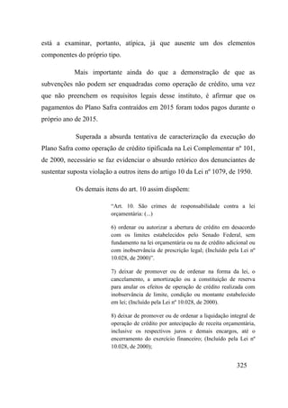 325
está a examinar, portanto, atípica, já que ausente um dos elementos
componentes do próprio tipo.
Mais importante ainda do que a demonstração de que as
subvenções não podem ser enquadradas como operação de crédito, uma vez
que não preenchem os requisitos legais desse instituto, é afirmar que os
pagamentos do Plano Safra contraídos em 2015 foram todos pagos durante o
próprio ano de 2015.
Superada a absurda tentativa de caracterização da execução do
Plano Safra como operação de crédito tipificada na Lei Complementar nº 101,
de 2000, necessário se faz evidenciar o absurdo retórico dos denunciantes de
sustentar suposta violação a outros itens do artigo 10 da Lei nº 1079, de 1950.
Os demais itens do art. 10 assim dispõem:
“Art. 10. São crimes de responsabilidade contra a lei
orçamentária: (...)
6) ordenar ou autorizar a abertura de crédito em desacordo
com os limites estabelecidos pelo Senado Federal, sem
fundamento na lei orçamentária ou na de crédito adicional ou
com inobservância de prescrição legal; (Incluído pela Lei nº
10.028, de 2000)”.
7) deixar de promover ou de ordenar na forma da lei, o
cancelamento, a amortização ou a constituição de reserva
para anular os efeitos de operação de crédito realizada com
inobservância de limite, condição ou montante estabelecido
em lei; (Incluído pela Lei nº 10.028, de 2000).
8) deixar de promover ou de ordenar a liquidação integral de
operação de crédito por antecipação de receita orçamentária,
inclusive os respectivos juros e demais encargos, até o
encerramento do exercício financeiro; (Incluído pela Lei nº
10.028, de 2000);
 