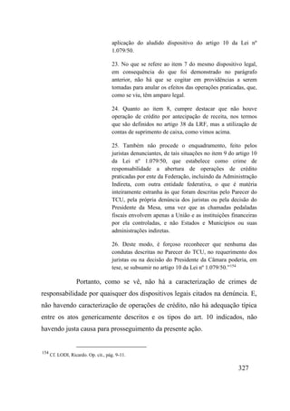 327
aplicação do aludido dispositivo do artigo 10 da Lei nº
1.079/50.
23. No que se refere ao item 7 do mesmo dispositivo legal,
em consequência do que foi demonstrado no parágrafo
anterior, não há que se cogitar em providências a serem
tomadas para anular os efeitos das operações praticadas, que,
como se viu, têm amparo legal.
24. Quanto ao item 8, cumpre destacar que não houve
operação de crédito por antecipação de receita, nos termos
que são definidos no artigo 38 da LRF, mas a utilização de
contas de suprimento de caixa, como vimos acima.
25. Também não procede o enquadramento, feito pelos
juristas denunciantes, de tais situações no item 9 do artigo 10
da Lei nº 1.079/50, que estabelece como crime de
responsabilidade a abertura de operações de crédito
praticadas por ente da Federação, incluindo da Administração
Indireta, com outra entidade federativa, o que é matéria
inteiramente estranha às que foram descritas pelo Parecer do
TCU, pela própria denúncia dos juristas ou pela decisão do
Presidente da Mesa, uma vez que as chamadas pedaladas
fiscais envolvem apenas a União e as instituições financeiras
por ela controladas, e não Estados e Municípios ou suas
administrações indiretas.
26. Deste modo, é forçoso reconhecer que nenhuma das
condutas descritas no Parecer do TCU, no requerimento dos
juristas ou na decisão do Presidente da Câmara poderia, em
tese, se subsumir no artigo 10 da Lei nº 1.079/50.”154
Portanto, como se vê, não há a caracterização de crimes de
responsabilidade por quaisquer dos dispositivos legais citados na denúncia. E,
não havendo caracterização de operações de crédito, não há adequação típica
entre os atos genericamente descritos e os tipos do art. 10 indicados, não
havendo justa causa para prosseguimento da presente ação.
154
Cf. LODI, Ricardo. Op. cit., pág. 9-11.
 