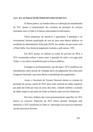 328
4.2.5 - DA ALTERAÇÃO DE POSICIONAMENTO DO TCU
O último ponto a ser tratado refere-se à alteração de entendimento
do TCU quanto à caracterização dos contratos de prestação de serviços
realizados entre a União e os bancos relacionados às subvenções.
Vários programas de incentivo à agricultura, à habitação e ao
investimento incluem equalização de taxa de juros para bancos públicos ou
reembolso de adiantamentos feitos pelo FGTS, nos moldes em que ocorre com
o Plano Safra. Essa forma de pagamento remonta a, pelo menos, 1992.
Em 2015, porém, ao analisar as contas do governo de 2014, o
TCU recomendou reduzir o prazo entre a apuração do valor a ser pago pela
União e o seu efetivo desembolso para os bancos públicos.
Consigne-se, preliminarmente, que tão logo o TCU modificou seu
entendimento, antes mesmo da validação desse em julgamento das contas pelo
Congresso Nacional, o governo alterou a metodologia dos pagamentos.
Assim, a Secretaria do Tesouro Nacional alterou os contrato de
prestação de serviço a partir de 2015, para vedar acúmulo de saldos negativos
por parte da União por mais de cinco dias úteis, vedando também o acúmulo
de saldos negativos por parte da União ao final de cada exercício financeiro.
Pois bem. Embora não exista pronunciamento específico do TCU
alusivo ao exercício financeiro de 2015 (único período abrangido pela
denúncia), o TCU manifestou-se sobre as subvenções em exercícios anteriores
em dois processos diversos.
 