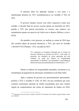 329
O primeiro deles foi dedicado somente a esse tema e a
manifestação primeira do TCU consubstanciou-se no Acórdão nº 825, de
2015.
O governo interpôs recurso com efeito suspensivo contra esse
acórdão. A decisão final do recurso ocorreu apenas em dezembro de 2015,
quando o TCU deu parcial provimento ao recurso, mas manteve seu
entendimento quanto aos passivos da União com os Bancos Públicos e com o
FGTS.
Em paralelo a este processo, ao analisar as contas de 2014 (que
não constitui objeto da presente denúncia), o TCU, por meio do Acórdão
1.464/2015-TCU-Plenário - TCU, em julho de 2015:
“9.1 comunicar ao Congresso Nacional que as Contas do
Governo referentes ao exercício de 2014 (...) não estão, no
momento, em condições de serem apreciadas por este
Tribunal, em razão dos indícios de irregularidade
mencionados no Relatório, que demandam a necessidade de
abertura de prazo para apresentação de contrarrazões (...)"155
Dentre os indícios de irregularidades apontados, encontram-se as
metodologias de pagamento de subvenções semelhantes às do Plano Safra.
Após a resposta do governo aos questionamentos apresentados,
proferiu o TCU o Acórdão nº 2.461, de 2015, em que considerou que esses
contratos consistiriam operação de crédito assemelhada, pois uma “análise
singela do comportamento das contas de suprimento de fundos em 2014,
155
Tribunal de Contas da União. Acórdão 1.464/2015-TCU-Plenário, Rel. Ministro Augusto Nardes. Sessão
de 17/06/2015.
 