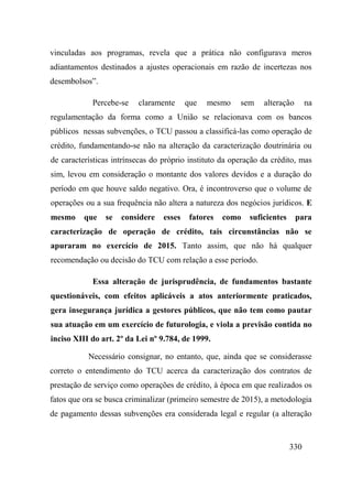 330
vinculadas aos programas, revela que a prática não configurava meros
adiantamentos destinados a ajustes operacionais em razão de incertezas nos
desembolsos”.
Percebe-se claramente que mesmo sem alteração na
regulamentação da forma como a União se relacionava com os bancos
públicos nessas subvenções, o TCU passou a classificá-las como operação de
crédito, fundamentando-se não na alteração da caracterização doutrinária ou
de características intrínsecas do próprio instituto da operação da crédito, mas
sim, levou em consideração o montante dos valores devidos e a duração do
período em que houve saldo negativo. Ora, é incontroverso que o volume de
operações ou a sua frequência não altera a natureza dos negócios jurídicos. E
mesmo que se considere esses fatores como suficientes para
caracterização de operação de crédito, tais circunstâncias não se
apuraram no exercício de 2015. Tanto assim, que não há qualquer
recomendação ou decisão do TCU com relação a esse período.
Essa alteração de jurisprudência, de fundamentos bastante
questionáveis, com efeitos aplicáveis a atos anteriormente praticados,
gera insegurança jurídica a gestores públicos, que não tem como pautar
sua atuação em um exercício de futurologia, e viola a previsão contida no
inciso XIII do art. 2º da Lei nº 9.784, de 1999.
Necessário consignar, no entanto, que, ainda que se considerasse
correto o entendimento do TCU acerca da caracterização dos contratos de
prestação de serviço como operações de crédito, à época em que realizados os
fatos que ora se busca criminalizar (primeiro semestre de 2015), a metodologia
de pagamento dessas subvenções era considerada legal e regular (a alteração
 