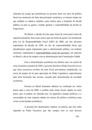336
cláusulas de escape que permitissem ao governo fazer uso ativo da política
fiscal nos momentos de forte desaceleração econômica, ao mesmo tempo em
que também se adotava medidas como limites para a trajetória da dívida
pública ou para os gastos, visando garantir a sustentabilidade da dívida no
longo prazo.
No Brasil, a adoção de uma regra fiscal de curto prazo (meta de
superávit primário), bem como outros tipos de limite de gastos, foi introduzida
pela Lei de Responsabilidade Fiscal (LRF) de 2000, um dos adventos
importantes da década de 1990. As leis de responsabilidade fiscal, que
disciplinaram regras importantes para a administração pública, em nenhum
momento, suplantaram a responsabilidade social dos governos, em especial,
no Brasil, o dever de cumprir com as determinações das Constituição Cidadã.
Com a desaceleração econômica nos últimos anos, na esteira da
crise econômica mundial de 2008, o governo brasileiro (Poder Executivo) teve
que fazer sucessivas revisões da meta fiscal previamente estabelecida, via
envio de projeto de lei para aprovação do Poder Legislativo, especialmente
pela forte frustração das receitas, causada pela desaceleração da atividade
econômica.
Ocorreu no Brasil fenômeno idêntico ao verificado em vários
países após a crise de 2008: o conflito entre metas fiscais rígidas no curto
prazo, que só podem ser alteradas por via legislativa (tempo político), e a
necessidade de uma resposta rápida em termos de política econômica para
evitar a crise (tempo econômico).
A posição dos denunciantes implica, na prática, que eles estão
impondo ao Poder Executivo que não cumpra com os seus deveres
 