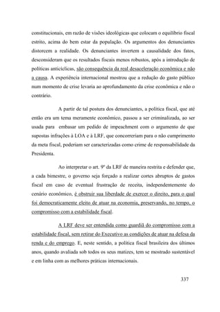 337
constitucionais, em razão de visões ideológicas que colocam o equilíbrio fiscal
estrito, acima do bem estar da população. Os argumentos dos denunciantes
distorcem a realidade. Os denunciantes invertem a causalidade dos fatos,
desconsideram que os resultados fiscais menos robustos, após a introdução de
políticas anticíclicas, são consequência da real desaceleração econômica e não
a causa. A experiência internacional mostrou que a redução do gasto público
num momento de crise levaria ao aprofundamento da crise econômica e não o
contrário.
A partir de tal postura dos denunciantes, a política fiscal, que até
então era um tema meramente econômico, passou a ser criminalizada, ao ser
usada para embasar um pedido de impeachment com o argumento de que
supostas infrações à LOA e à LRF, que concorreriam para o não cumprimento
da meta fiscal, poderiam ser caracterizadas como crime de responsabilidade da
Presidenta.
Ao interpretar o art. 9º da LRF de maneira restrita e defender que,
a cada bimestre, o governo seja forçado a realizar cortes abruptos de gastos
fiscal em caso de eventual frustração de receita, independentemente do
cenário econômico, é obstruir sua liberdade de exercer o direito, para o qual
foi democraticamente eleito de atuar na economia, preservando, no tempo, o
compromisso com a estabilidade fiscal.
A LRF deve ser entendida como guardiã do compromisso com a
estabilidade fiscal, sem retirar do Executivo as condições de atuar na defesa da
renda e do emprego. E, neste sentido, a política fiscal brasileira dos últimos
anos, quando avaliada sob todos os seus matizes, tem se mostrado sustentável
e em linha com as melhores práticas internacionais.
 