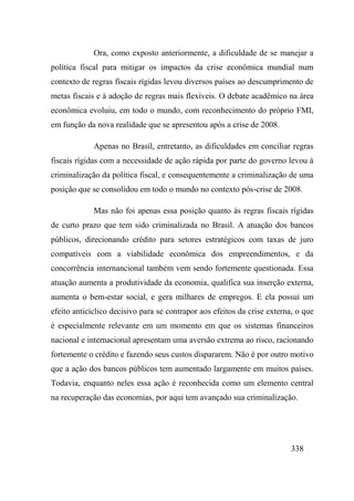 338
Ora, como exposto anteriormente, a dificuldade de se manejar a
política fiscal para mitigar os impactos da crise econômica mundial num
contexto de regras fiscais rígidas levou diversos países ao descumprimento de
metas fiscais e à adoção de regras mais flexíveis. O debate acadêmico na área
econômica evoluiu, em todo o mundo, com reconhecimento do próprio FMI,
em função da nova realidade que se apresentou após a crise de 2008.
Apenas no Brasil, entretanto, as dificuldades em conciliar regras
fiscais rígidas com a necessidade de ação rápida por parte do governo levou à
criminalização da política fiscal, e consequentemente a criminalização de uma
posição que se consolidou em todo o mundo no contexto pós-crise de 2008.
Mas não foi apenas essa posição quanto às regras fiscais rígidas
de curto prazo que tem sido criminalizada no Brasil. A atuação dos bancos
públicos, direcionando crédito para setores estratégicos com taxas de juro
compatíveis com a viabilidade econômica dos empreendimentos, e da
concorrência internancional também vem sendo fortemente questionada. Essa
atuação aumenta a produtividade da economia, qualifica sua inserção externa,
aumenta o bem-estar social, e gera milhares de empregos. E ela possui um
efeito anticíclico decisivo para se contrapor aos efeitos da crise externa, o que
é especialmente relevante em um momento em que os sistemas financeiros
nacional e internacional apresentam uma aversão extrema ao risco, racionando
fortemente o crédito e fazendo seus custos dispararem. Não é por outro motivo
que a ação dos bancos públicos tem aumentado largamente em muitos países.
Todavia, enquanto neles essa ação é reconhecida como um elemento central
na recuperação das economias, por aqui tem avançado sua criminalização.
 