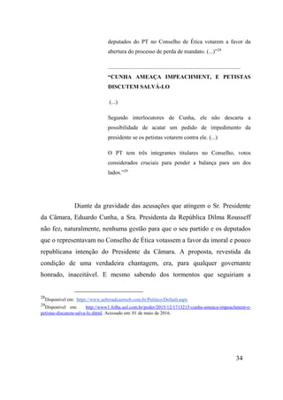 34
deputados do PT no Conselho de Ética votarem a favor da
abertura do processo de perda de mandato. (...)”28
.............................................................................................
“CUNHA AMEAÇA IMPEACHMENT, E PETISTAS
DISCUTEM SALVÁ-LO
(...)
Segundo interlocutores de Cunha, ele não descarta a
possibilidade de acatar um pedido de impedimento da
presidente se os petistas votarem contra ele. (...)
O PT tem três integrantes titulares no Conselho, votos
considerados cruciais para pender a balança para um dos
lados.”29
Diante da gravidade das acusações que atingem o Sr. Presidente
da Câmara, Eduardo Cunha, a Sra. Presidenta da República Dilma Rousseff
não fez, naturalmente, nenhuma gestão para que o seu partido e os deputados
que o representavam no Conselho de Ética votassem a favor da imoral e pouco
republicana intenção do Presidente da Câmara. A proposta, revestida da
condição de uma verdadeira chantagem, era, para qualquer governante
honrado, inaceitável. E mesmo sabendo dos tormentos que seguiriam a
28
Disponível em: https://www.aebroadcastweb.com.br/Politico/Default.aspx
29
Disponível em: http://www1.folha.uol.com.br/poder/2015/12/1713215-cunha-ameaca-impeachment-e-
petistas-discutem-salva-lo.shtml. Acessado em: 01 de maio de 2016.
 