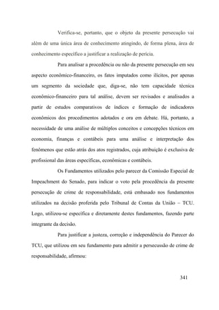 341
Verifica-se, portanto, que o objeto da presente persecução vai
além de uma única área de conhecimento atingindo, de forma plena, área de
conhecimento específico a justificar a realização de perícia.
Para analisar a procedência ou não da presente persecução em seu
aspecto econômico-financeiro, os fatos imputados como ilícitos, por apenas
um segmento da sociedade que, diga-se, não tem capacidade técnica
econômico-financeiro para tal análise, devem ser revisados e analisados a
partir de estudos comparativos de índices e formação de indicadores
econômicos dos procedimentos adotados e ora em debate. Há, portanto, a
necessidade de uma análise de múltiplos conceitos e concepções técnicos em
economia, finanças e contábeis para uma análise e interpretação dos
fenômenos que estão atrás dos atos registrados, cuja atribuição é exclusiva de
profissional das áreas específicas, econômicas e contábeis.
Os Fundamentos utilizados pelo parecer da Comissão Especial de
Impeachment do Senado, para indicar o voto pela procedência da presente
persecução de crime de responsabilidade, está embasado nos fundamentos
utilizados na decisão proferida pelo Tribunal de Contas da União – TCU.
Logo, utilizou-se específica e diretamente destes fundamentos, fazendo parte
integrante da decisão.
Para justificar a justeza, correção e independência do Parecer do
TCU, que utilizou em seu fundamento para admitir a persecussão de crime de
responsabilidade, afirmou:
 