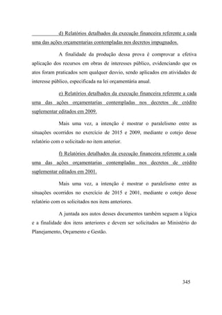 345
d) Relatórios detalhados da execução financeira referente a cada
uma das ações orçamentarias contempladas nos decretos impugnados.
A finalidade da produção dessa prova é comprovar a efetiva
aplicação dos recursos em obras de interesses público, evidenciando que os
atos foram praticados sem qualquer desvio, sendo aplicados em atividades de
interesse público, especificada na lei orçamentária anual.
e) Relatórios detalhados da execução financeira referente a cada
uma das ações orçamentarias contempladas nos decretos de crédito
suplementar editados em 2009.
Mais uma vez, a intenção é mostrar o paralelismo entre as
situações ocorridos no exercício de 2015 e 2009, mediante o cotejo desse
relatório com o solicitado no item anterior.
f) Relatórios detalhados da execução financeira referente a cada
uma das ações orçamentarias contempladas nos decretos de crédito
suplementar editados em 2001.
Mais uma vez, a intenção é mostrar o paralelismo entre as
situações ocorridos no exercício de 2015 e 2001, mediante o cotejo desse
relatório com os solicitados nos itens anteriores.
A juntada aos autos desses documentos também seguem a lógica
e a finalidade dos itens anteriores e devem ser solicitados ao Ministério do
Planejamento, Orçamento e Gestão.
 