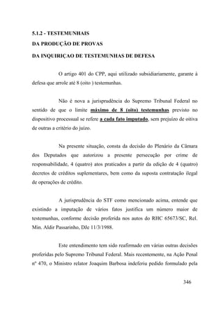 346
5.1.2 - TESTEMUNHAIS
DA PRODUÇÃO DE PROVAS
DA INQUIRIÇAO DE TESTEMUNHAS DE DEFESA
O artigo 401 do CPP, aqui utilizado subsidiariamente, garante à
defesa que arrole até 8 (oito ) testemunhas.
Não é nova a jurisprudência do Supremo Tribunal Federal no
sentido de que o limite máximo de 8 (oito) testemunhas previsto no
dispositivo processual se refere a cada fato imputado, sem prejuízo de oitiva
de outras a critério do juízo.
Na presente situação, consta da decisão do Plenário da Câmara
dos Deputados que autorizou a presente persecução por crime de
responsabilidade, 4 (quatro) atos praticados a partir da edição de 4 (quatro)
decretos de créditos suplementares, bem como da suposta contratação ilegal
de operações de crédito.
A jurisprudência do STF como mencionado acima, entende que
existindo a imputação de vários fatos justifica um número maior de
testemunhas, conforme decisão proferida nos autos do RHC 65673/SC, Rel.
Min. Aldir Passarinho, DJe 11/3/1988.
Este entendimento tem sido reafirmado em várias outras decisões
proferidas pelo Supremo Tribunal Federal. Mais recentemente, na Ação Penal
nº 470, o Ministro relator Joaquim Barbosa indeferiu pedido formulado pela
 
