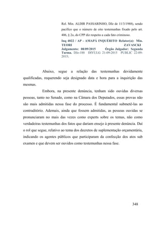 348
Rel. Min. ALDIR PASSARINHO, DJe de 11/3/1988), sendo
pacífico que o número de oito testemunhas fixado pelo art.
406, § 2o, do CPP diz respeito a cada fato criminoso.
Inq 4022 / AP - AMAPÁ INQUÉRITO Relator(a): Min.
TEORI ZAVASCKI 
Julgamento: 08/09/2015 Órgão Julgador: Segunda
Turma. DJe-188 DIVULG 21-09-2015 PUBLIC 22-09-
2015;
Abaixo, segue a relação das testemunhas devidamente
qualificadas, requerendo seja designado data e hora para a inquirição das
mesmas.
Embora, na presente denúncia, tenham sido ouvidas diversas
pessoas, tanto no Senado, como na Câmara dos Deputados, essas provas não
são mais admitidas nessa fase do processo. É fundamental submetê-las ao
contraditório. Ademais, ainda que fossem admitidas, as pessoas ouvidas se
pronunciaram no mais das vezes como experts sobre os temas, não como
verdadeiras testemunhas dos fatos que dariam ensejo à presente denúncia. Daí
o rol que segue, relativo ao tema dos decretos de suplementação orçamentária,
indicando os agentes públicos que participaram da confecção dos atos sub
examen e que devem ser ouvidos como testemunhas nessa fase.
 