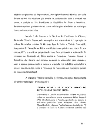 35
abertura do processo de impeachment, pelo aproveitamento retórico que dele
fariam setores da oposição que nunca se conformaram com a derrota nas
urnas, a posição da Sra. Presidenta da República foi firme e inabalável.
Entendeu que um governo que se curva a chantagens não honra os votos que
democraticamente recebeu.
No dia 2 de dezembro de 2015, o Sr. Presidente da Câmara,
Deputado Eduardo Cunha, veio a cumprir a sua ameaça imoral. Logo após os
nobres Deputados petistas Zé Geraldo, Leo de Britto e Valmir Prascidelli,
integrantes do Conselho de Ética, manifestarem de público, em nome do seu
partido (PT), o seu firme propósito de votar favoravelmente a instauração de
processo na Comissão de Ética contra o Presidente Eduardo Cunha, o
Presidente da Câmara, sem mesmo mascarar ou dissimular suas intenções,
veio a aceitar parcialmente a denúncia ofertada por cidadãos vinculados a
setores oposicionistas contra a Presidenta da República, em clamoroso desvio
da sua competência legal.
A imprensa retratou fielmente o ocorrido, utilizando textualmente
os termos “retaliação” e “chantagem”:
“CUNHA RETALIA PT E ACATA PEDIDO DE
IMPEACHMENT CONTRA DILMA
O presidente da Câmara, Eduardo Cunha (PMDB-RJ), aceitou
pedido de impeachment contra a presidente Dilma Rousseff
(PT). Ele chantageava o Planalto, apontando que acataria a
solicitação protocolada pelos advogados Hélio Bicudo,
Miguel Reale Jr. e Janaína Paschoal caso os deputados do PT
o Conselho de Ética da Câmara decidissem autorizar seu
 