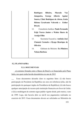 353
Rodrigues Ribeiro, Marcelo Vaz
Junqueira, George Alberto Aguiar
Soares, Cilair Rodrigues de Abreu, Lúcia
Helena Cavalvante Valverde e Esther
Dweck
12. Consultoria Jurídica: Paulo Fernando
Feijó Torres Junior e Walter Baere de
Araújo Filho
13. Secretaria Executiva: Antônio José
Chatack Carmelo e Dyogo Henrique de
Oliveira
14. Gabinete do Ministro: Ex-Ministro
Nelson Barbosa
5.2. PLANO SAFRA
5.2.1. DOCUMENTAIS
a) contratos firmados entre o Banco do Brasil e os financiados pelo Plano
Safra, nos quais tenha havido desembolsos no ano de 2015
Esses documentos deixarão claro os seguintes fatos: (i) não houve
participação da Presidente da República nos atos em referência (aliás, não há
participação de quaisquer órgãos da Presidência da República); (ii) não houve
qualquer antecipação de recurso pela instituição financeira em favor da União;
e (iii) a modelagem de contrato segue padrão vigente desde, pelo menos, o ano
de 1999. Logo, não haveria dolo ou má-fé nos pagamentos realizados no
exercício de 2015. Esses documentos devem ser solicitados ao Ministério da
 