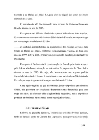 354
Fazenda e ao Banco do Brasil S.A.para que os tragam aos autos no prazo
máximo de 15 dias.
b) certidão do MF discriminando cada repasse da União ao Banco do
Brasil efetuado no ano de 2015.
Essa prova tem idêntica finalidade à prova indicada no item anterior.
Esse documento deve ser solicitado ao Ministério da Fazenda para que o traga
aos autos no prazo máximo de 15 dias.
c) certidão comprobatória de pagamentos dos valores devidos pela
União ao Banco do Brasil, conforme regulamentação vigente, ao final dos
anos de 1999, 2007 e 2015, primeiro ano do segundo mandato dos respectivos
Presidentes
Essa prova é fundamental à comprovação de fato alegado desde sempre
pela defesa: não houve alteração na sistemática de pagamento do Plano Safra
durante o ano de 2015. Ou seja, são instrumentos que seguem padrão
formulado há mais de 15 anos. A certidão deve ser solicitada ao Ministério da
Fazenda para que traga aos autos no prazo máximo de 15 dias.
Cabe aqui o registro de que as certidões, porque expedidas em nome da
União, não poderiam ser solicitadas diretamente pela denunciada para que
traga aos autos, eis que não teria a legitimidade necessária, mas a expedição
pode ser determinada pelo Senado como órgão jurisdicional.
5.2.2. TESTEMUNHAIS
Embora, na presente denúncia, tenham sido ouvidas diversas pessoas,
tanto no Senado, como na Câmara dos Deputados, essas provas não são mais
 
