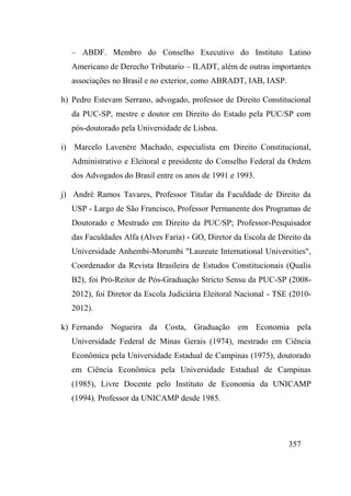 357
– ABDF. Membro do Conselho Executivo do Instituto Latino
Americano de Derecho Tributario – ILADT, além de outras importantes
associações no Brasil e no exterior, como ABRADT, IAB, IASP.
h) Pedro Estevam Serrano, advogado, professor de Direito Constitucional
da PUC-SP, mestre e doutor em Direito do Estado pela PUC/SP com
pós-doutorado pela Universidade de Lisboa.
i) Marcelo Lavenère Machado, especialista em Direito Constitucional,
Administrativo e Eleitoral e presidente do Conselho Federal da Ordem
dos Advogados do Brasil entre os anos de 1991 e 1993.
j) André Ramos Tavares, Professor Titular da Faculdade de Direito da
USP - Largo de São Francisco, Professor Permanente dos Programas de
Doutorado e Mestrado em Direito da PUC/SP; Professor-Pesquisador
das Faculdades Alfa (Alves Faria) - GO, Diretor da Escola de Direito da
Universidade Anhembi-Morumbi "Laureate International Universities",
Coordenador da Revista Brasileira de Estudos Constitucionais (Qualis
B2), foi Pró-Reitor de Pós-Graduação Stricto Sensu da PUC-SP (2008-
2012), foi Diretor da Escola Judiciária Eleitoral Nacional - TSE (2010-
2012).
k) Fernando Nogueira da Costa, Graduação em Economia pela
Universidade Federal de Minas Gerais (1974), mestrado em Ciência
Econômica pela Universidade Estadual de Campinas (1975), doutorado
em Ciência Econômica pela Universidade Estadual de Campinas
(1985), Livre Docente pelo Instituto de Economia da UNICAMP
(1994). Professor da UNICAMP desde 1985.
 