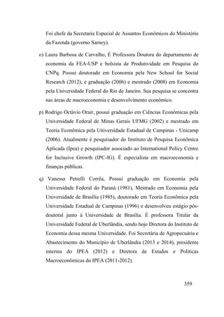 359
Foi chefe da Secretaria Especial de Assuntos Econômicos do Ministério
da Fazenda (governo Sarney).
o) Laura Barbosa de Carvalho, É Professora Doutora do departamento de
economia da FEA-USP e bolsista de Produtividade em Pesquisa do
CNPq. Possui doutorado em Economia pela New School for Social
Research (2012), e graduação (2006) e mestrado (2008) em Economia
pela Universidade Federal do Rio de Janeiro. Sua pesquisa se concentra
nas áreas de macroeconomia e desenvolvimento econômico.
p) Rodrigo Octávio Orair, possui graduação em Ciências Econômicas pela
Universidade Federal de Minas Gerais UFMG (2002) e mestrado em
Teoria Econômica pela Universidade Estadual de Campinas - Unicamp
(2006). Atualmente é pesquisador do Instituto de Pesquisa Econômica
Aplicada (Ipea) e pesquisador associado ao International Policy Centre
for Inclusive Growth (IPC-IG). É especialista em macroeconomia e
finanças públicas.
q) Vanessa Petrelli Corrêa, Possui graduação em Economia pela
Universidade Federal do Paraná (1981), Mestrado em Economia pela
Universidade de Brasília (1985), doutorado em Teoria Econômica pela
Universidade Estadual de Campinas (1996) e desenvolveu estágio pós-
doutoral junto à Universidade de Brasília. É professora Titular da
Universidade Federal de Uberlândia, sendo hoje Diretora do Instituto de
Economia dessa mesma Universidade. Foi Secretária de Agropecuária e
Abastecimento do Município de Uberlândia (2013 e 2014), presidente
interina do IPEA (2012) e Diretora de Estudos e Políticas
Macroeconômicas do IPEA (2011-2012).
 