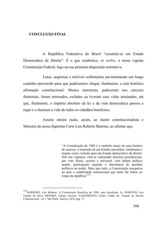 360
CONCLUSÃO FINAL
A República Federativa do Brasil “constitui-se em Estado
Democrático de Direito”. É o que estabelece, in verbis, a nossa vigente
Constituição Federal, logo na sua primeira disposição normativa.
Lutas, angústias e terríveis sofrimentos pavimentaram um longo
caminho percorrido para que pudéssemos chegar, finalmente, a esta histórica
afirmação constitucional. Muitos morreram, padeceram nos cárceres
ditatoriais, foram torturados, exilados ou tiveram suas vidas arruinadas, até
que, finalmente, o império absoluto da lei e da vida democrática passou a
reger e a iluminar a vida de todos os cidadãos brasileiros.
Assiste inteira razão, assim, ao ilustre constitucionalista e
Ministro da nossa Suprema Corte Luís Roberto Barroso, ao afirmar que:
“A Constituição de 1988 é o símbolo maior de uma história
de sucesso: a transição de um Estado autoritário, intolerante e
muitas vezes violento para um Estado democrático de direito.
Sob sua vigência, vêm-se realizando eleições presidenciais,
por voto direto, secreto e universal, com debate político
amplo, participação popular e alternância de partidos
políticos no poder. Mais que tudo, a Constituição assegurou
ao país a estabilidade institucional que tanto lhe faltou ao
longo da república157
”.
157
BARROSO, Luís Roberto. A Constituição Brasileira de 1988: uma introdução. In: MARTINS, Ives
Gandra da Silva; MENDES, Gilmar Ferreira; NASCIMENTO, Carlos Valder do. Tratado de Direito
Constitucional. vol.1. São Paulo: Saraiva, 2010. pág. 17.
 
