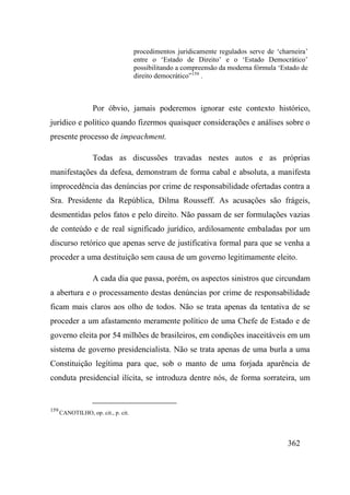 362
procedimentos juridicamente regulados serve de ‘charneira’
entre o ‘Estado de Direito’ e o ‘Estado Democrático’
possibilitando a compreensão da moderna fórmula ‘Estado de
direito democrático”159
.
Por óbvio, jamais poderemos ignorar este contexto histórico,
jurídico e político quando fizermos quaisquer considerações e análises sobre o
presente processo de impeachment.
Todas as discussões travadas nestes autos e as próprias
manifestações da defesa, demonstram de forma cabal e absoluta, a manifesta
improcedência das denúncias por crime de responsabilidade ofertadas contra a
Sra. Presidente da República, Dilma Rousseff. As acusações são frágeis,
desmentidas pelos fatos e pelo direito. Não passam de ser formulações vazias
de conteúdo e de real significado jurídico, ardilosamente embaladas por um
discurso retórico que apenas serve de justificativa formal para que se venha a
proceder a uma destituição sem causa de um governo legitimamente eleito.
A cada dia que passa, porém, os aspectos sinistros que circundam
a abertura e o processamento destas denúncias por crime de responsabilidade
ficam mais claros aos olho de todos. Não se trata apenas da tentativa de se
proceder a um afastamento meramente político de uma Chefe de Estado e de
governo eleita por 54 milhões de brasileiros, em condições inaceitáveis em um
sistema de governo presidencialista. Não se trata apenas de uma burla a uma
Constituição legítima para que, sob o manto de uma forjada aparência de
conduta presidencial ilícita, se introduza dentre nós, de forma sorrateira, um
159
CANOTILHO, op. cit., p. cit.
 