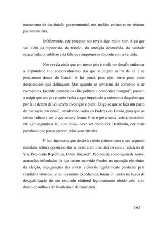 363
mecanismo de destituição governamental, nos moldes existentes no sistema
parlamentarista.
Infelizmente, este processo nos revela algo muito pior. Algo que
vai além da hipocrisia, da traição, da ambição desmedida, da vaidade
exacerbada, do arbítrio e da falta de compromisso absoluto com a verdade.
Nos revela ainda que em nosso país é ainda um desafio enfrentar
a impunidade e o conservadorismo dos que se julgam acima da lei e se
proclamam donos do Estado. A lei penal, para eles, serve para punir
despossuídos que delinquem. Mas quando se aproxima de corruptos e de
corruptores, fazendo camadas da elite política e econômica “sangrar”, passam
a exigir que um governante venha a agir impedindo a autonomia daqueles que
por lei e dentro da lei devem investigar e punir. Exige-se que se faça um pacto
de “salvação nacional”, envolvendo todos os Poderes do Estado, para que as
coisas voltem a ser o que sempre foram. E se o governante resiste, insistindo
em agir segundo a lei, sine dubio, deve ser destituído. Destituído, por mais
paradoxal que possa parecer, pelas suas virtudes.
É fato inconteste que desde à vitória eleitoral para o seu segundo
mandato, setores oposicionistas se mostraram insatisfeitos com a reeleição da
Sra. Presidenta República, Dilma Rousseff. Pedidos de recontagem de votos,
acusações infundadas de que teriam ocorrido fraudes na apuração eletrônica
da eleição, impugnações das contas eleitorais regularmente prestadas pela
candidata vitoriosa, e muitos outros expedientes, foram utilizados na busca da
desqualificação de um resultado eleitoral legitimamente obtido pelo voto
direto de milhões de brasileiros e de brasileiras.
 