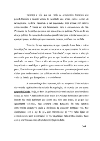 364
Também é fato que na falta de argumentos legítimos que
possibilitassem a revisão direta do resultado das urnas, outras formas de
revanchismo eleitoral passaram a ser procuradas com avidez por setores
oposicionistas. A busca de um fundamento para o impeachment da Sra.
Presidenta da República passou a ser uma estratégia política. Partiu-se de um
desejo político de cassação do mandato presidencial para se tentar conseguir, a
qualquer preço, um fato que aparentemente pudesse justificar esta medida.
Todavia, foi no momento em que operação Lava Jato e outras
investigações que ocorrem no país avançaram e se aproximaram de setores
políticos e econômicos historicamente “intocáveis”, é que nasceu a sinergia
necessária para dar força política para os que insistiam em desconstituir o
resultado das urnas. Nasce a ideia de um pacto. Um pacto que assegure a
impunidade e modifique a política governamental escolhida nas urnas pelo
povo. Destitui-se o governo eleito e entroniza-se um governo que jamais seria
eleito, para mudar o rumo das políticas sociais e econômicas ditadas por uma
visão de Estado que desagradava o establishment.
A uma mudança desta natureza, feita ao arrepio da Constituição e
da vontade legitimadora da maioria da população, só se pode dar um nome:
golpe de Estado. Hoje, de fato, os golpes não são mais urdidos em quartéis na
calada da noite. A realidade dos dias atuais e os valores dominantes em todo o
mundo não mais permitem que assim seja. Nos dias atuais, os golpes são
igualmente violentos, mas acabam sendo fundados em uma retórica
democrática discursiva vazia e destituída de qualquer conteúdo real. São
engendrados sob a luz do sol, com transmissão ao vivo pelas redes de
comunicação e com informações on line divulgadas pelas mídias sociais. Tudo
com a aparência da mais absolutamente legitimidade.
 