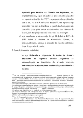 368
aprovado pelo Plenário da Câmara dos Deputados, ou,
alternativamente, sejam aplicados os procedimentos previstos
no caput do artigo 384 do CPP161
e seus parágrafos combinados
com o art. 52, I da Constituição Federal162
, em especial: seja
concedido vista para a defendente se manifestar, bem como seja
concedido prazo para arrolar as testemunhas que entender de
direito, com designação de dia e hora para a sua inquirição;
c) seja reconhecida a não recepção do art. 11 da Lei nº 1.079, de
1950 frente o advento da Constituição Federal, e,
consequentemente, afastada a acusação de suposta contratação
ilegal de operação de crédito;
2. Em sede de questão prejudicial:
a) seja declarado o julgamento de contas da Senhora
Presidenta da República questão prejudicial ao
prosseguimento da tramitação do presente processo,
sobrestando-se a tramitação do mesmo até que solucionada a
matéria;
161
Art. 384. Encerrada a instrução probatória, se entender cabível nova definição jurídica do fato,
em conseqüência de prova existente nos autos de elemento ou circunstância da infração penal não contida na
acusação, o Ministério Público deverá aditar a denúncia ou queixa, no prazo de 5 (cinco) dias, se em virtude
desta houver sido instaurado o processo em crime de ação pública, reduzindo-se a termo o aditamento,
quando feito oralmente.
§ 1º Não procedendo o órgão do Ministério Público ao aditamento, aplica-se o art. 28 deste Código.
§ 2º Ouvido o defensor do acusado no prazo de 5 (cinco) dias e admitido o aditamento, o juiz, a requerimento
de qualquer das partes, designará dia e hora para continuação da audiência, com inquirição de testemunhas,
novo interrogatório do acusado, realização de debates e julgamento.
§ 3º Aplicam-se as disposições dos §§ 1o e 2o do art. 383 ao caput deste artigo.
§ 4º Havendo aditamento, cada parte poderá arrolar até 3 (três) testemunhas, no prazo de 5 (cinco) dias,
ficando o juiz, na sentença, adstrito aos termos do aditamento.
§ 5º Não recebido o aditamento, o processo prosseguirá.
162
Art. 52. Compete privativamente ao Senado Federal:
I - processar e julgar o Presidente e o Vice-Presidente da República nos crimes de responsabilidade, bem
como os Ministros de Estado e os Comandantes da Marinha, do Exército e da Aeronáutica nos crimes da
mesma natureza conexos com aqueles
 