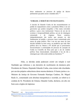 37
desse andamento ao processo de quebra de decoro
parlamentar que pode cassar o mandato dele.”32
..............................................................................................
“O BRASIL À MERCÊ DE UM CHANTAGISTA
A decisão de Eduardo Cunha de dar encaminhamento ao
pedido de impeachment contra a presidente Dilma é um ato
gravíssimo que poderá mergulhar o País numa convulsão
política e grave crise institucional. Trata-se de um ato de
aventura e irresponsabilidade política, um ato de chantagem
consumada e de vingança. Nesse contexto,
independentemente das razões que possam ou não
fundamentar tal pedido, o processo nasce contaminado pela
marca do golpe político. Não é um ato que nasce de uma
decisão fundada no bom senso, na prudência que todo líder
político deve ter. Bastou o PT decidir que se posicionaria
favoravelmente à continuidade do processo de cassação de
Cunha no Conselho de Ética para que o ato de vendeta
política fosse desencadeado, desnudando à luz do dia a
chantagem que vinha sendo urdida nos bastidores.”33
Aliás, se dúvidas ainda pudessem existir em relação à real
finalidade que informou o ato decisório de recebimento da denúncia pelo
Presidente da Câmara, Deputado Eduardo Cunha, estas teriam sido elucidadas
por um dos próprios subscritores desta mesma denúncia. O ilustre jurista e ex-
Ministro da Justiça do Governo Fernando Henrique Cardoso, Dr. Miguel
Reale Jr., comentando com absoluta transparência o ocorrido, ao referir-se à
conduta do Sr. Presidente da Câmara, Eduardo Cunha, declarou, em alto em
bom som a órgãos de imprensa:
32
Disponível em: http://g1.globo.com/politica/noticia/2015/12/eduardo-cunha-informa-que-autorizou-
processo-de-impeachment-de-dilma.html.
33
Disponível em: http://www.estadao.com.br/noticias/geral,o-brasil-a-merce-de-um-chantagista,1805840.
 