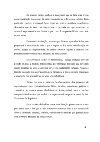 4
Do mesmo modo, também é necessário que se faça uma prévia
contextualização in abstrato da natureza ontológica e do regime jurídico desta
particular espécie processual, bem como da própria realidade econômico-
financeira que in concreto caracterizou o período em que nasceram as
acusações que constituem a denúncia por crime de responsabilidade em exame
nestes autos.
Essa contextualização, mesmo que feita em apertadas linhas, nos
propiciará a antevisão de tudo o que a seguir se dirá nesta manifestação de
defesa, acerca da ilegitimidade, do caráter abusivo, injusto e ofensivo aos
princípios democráticos deste processo de impeachment.
Este processo, como se demonstrará, nasceu marcado por um
pecado original e tramita impulsionado por intenções políticas que navegam
muito distantes do que se apregoa ser o seu fundamento jurídico. Nasceu e
tramita marcado pelo oportunismo, pela hipocrisia e pelo golpismo engomado
e encoberto por uma retórica jurídica sem substância.
Tendo em vista a natureza jurídico-política dos processos de
impeachment, esta contextualização fática, jurídica, econômica, política e
valorativa, se coloca como absolutamente indispensável para a melhor
compreensão de tudo o que se dirá e se argumentará a seguir em nome da Sra.
Presidenta da República.
Pelas razões deduzidas nesta manifestação procuraremos trazer
para estes autos a luz que a cada dia parece aumentar mais a sua intensidade
sobre a dimensão obscura, sombria, conspiradora e sinistra que permeia todo
este arbitrário processo de impeachment.
 