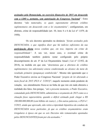 40
assinados pela Denunciada, no exercício financeiro de 2015 em desacordo
com a LDO e, portanto, sem autorização do Congresso Nacional”. Estes
decretos “não numerados, os quais supostamente abriram créditos
suplementares em desacordo com a lei orçamentária”, configurariam, em
abstrato, crime de responsabilidade (art. 10, itens 4 e 6 da Lei nº 1.079, de
1950).
Os seis decretos apontados na denúncia “foram assinados pela
DENUNCIADA, o que significa dizer que há indícios suficientes da sua
participação direta nessa conduta que, em tese, importa em crime de
responsabilidade”. A seu ver, nesse caso, o eventual crime de
responsabilidade também poderia restar configurado pelo próprio
descumprimento do art. 4o
da Lei Orçamentária Anual ( Lei nº 12.952, de
2014), na medida em que esta “determinou que a abertura de créditos
suplementares (ou adicionais) estava condicionada ao alcance da meta do
resultado primário (poupança) estabelecida”. Mesmo não ignorando que o
Poder Executivo enviou ao Congresso Nacional “projeto de lei alterando a
meta fiscal de 2015 (PLN nº. 5/2015)”, naquele momento ainda pendente de
votação, seu entendimento fixou-se na linha de que isto em nada alteraria a
realidade dos fatos. Isto porque, “até o presente momento, o Poder Executivo,
comandado pela DENUNCIADA, administrou o orçamento de 2015 como se a
situação fosse superavitária, quando o déficit estimado pode chegar a R$
100.000.000.000,00 (cem bilhões de reais).(...) Em outras palavras, o PLN nº.
5/2015, ainda que aprovado, não retira a tipicidade hipotética da conduta da
DENUNCIADA nesse particular, já que os créditos orçamentários eram
irregulares à época em que os seis Decretos não remunerados apontados
pelos DENUNCIANTES foram por ela assinados.”
 