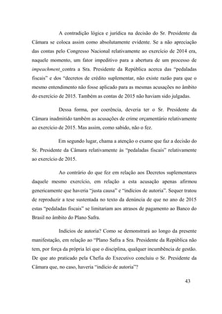 43
A contradição lógica e jurídica na decisão do Sr. Presidente da
Câmara se coloca assim como absolutamente evidente. Se a não apreciação
das contas pelo Congresso Nacional relativamente ao exercício de 2014 era,
naquele momento, um fator impeditivo para a abertura de um processo de
impeachment contra a Sra. Presidente da República acerca das “pedaladas
fiscais” e dos “decretos de crédito suplementar, não existe razão para que o
mesmo entendimento não fosse aplicado para as mesmas acusações no âmbito
do exercício de 2015. Também as contas de 2015 não haviam sido julgadas.
Dessa forma, por coerência, deveria ter o Sr. Presidente da
Câmara inadmitido também as acusações de crime orçamentário relativamente
ao exercício de 2015. Mas assim, como sabido, não o fez.
Em segundo lugar, chama a atenção o exame que faz a decisão do
Sr. Presidente da Câmara relativamente às “pedaladas fiscais” relativamente
ao exercício de 2015.
Ao contrário do que fez em relação aos Decretos suplementares
daquele mesmo exercício, em relação a esta acusação apenas afirmou
genericamente que haveria “justa causa” e “indícios de autoria”. Sequer tratou
de reproduzir a tese sustentada no texto da denúncia de que no ano de 2015
estas “pedaladas fiscais” se limitariam aos atrasos de pagamento ao Banco do
Brasil no âmbito do Plano Safra.
Indícios de autoria? Como se demonstrará ao longo da presente
manifestação, em relação ao “Plano Safra a Sra. Presidente da República não
tem, por força da própria lei que o disciplina, qualquer incumbência de gestão.
De que ato praticado pela Chefia do Executivo concluiu o Sr. Presidente da
Câmara que, no caso, haveria “indício de autoria”?
 