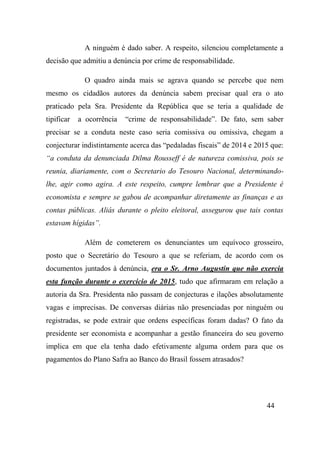 44
A ninguém é dado saber. A respeito, silenciou completamente a
decisão que admitiu a denúncia por crime de responsabilidade.
O quadro ainda mais se agrava quando se percebe que nem
mesmo os cidadãos autores da denúncia sabem precisar qual era o ato
praticado pela Sra. Presidente da República que se teria a qualidade de
tipificar a ocorrência “crime de responsabilidade”. De fato, sem saber
precisar se a conduta neste caso seria comissiva ou omissiva, chegam a
conjecturar indistintamente acerca das “pedaladas fiscais” de 2014 e 2015 que:
“a conduta da denunciada Dilma Rousseff é de natureza comissiva, pois se
reunia, diariamente, com o Secretario do Tesouro Nacional, determinando-
lhe, agir como agira. A este respeito, cumpre lembrar que a Presidente é
economista e sempre se gabou de acompanhar diretamente as finanças e as
contas públicas. Aliás durante o pleito eleitoral, assegurou que tais contas
estavam hígidas”.
Além de cometerem os denunciantes um equívoco grosseiro,
posto que o Secretário do Tesouro a que se referiam, de acordo com os
documentos juntados à denúncia, era o Sr. Arno Augustin que não exercia
esta função durante o exercício de 2015, tudo que afirmaram em relação a
autoria da Sra. Presidenta não passam de conjecturas e ilações absolutamente
vagas e imprecisas. De conversas diárias não presenciadas por ninguém ou
registradas, se pode extrair que ordens específicas foram dadas? O fato da
presidente ser economista e acompanhar a gestão financeira do seu governo
implica em que ela tenha dado efetivamente alguma ordem para que os
pagamentos do Plano Safra ao Banco do Brasil fossem atrasados?
 
