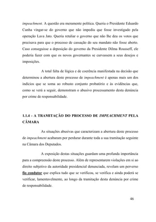 46
impeachment. A questão era meramente política. Queria o Presidente Eduardo
Cunha vingar-se do governo que não impediu que fosse investigado pela
operação Lava Jato. Queria retaliar o governo que não lhe deu os votos que
precisava para que o processo de cassação do seu mandato não fosse aberto.
Caso conseguisse a deposição do governo da Presidente Dilma Rousseff, ele
poderia fazer com que os novos governantes se curvassem a seus desejos e
imposições.
A total falta de lógica e de coerência manifestada na decisão que
determinou a abertura deste processo de impeachment é apenas mais um dos
indícios que se soma ao robusto conjunto probatório e às evidências que,
como se verá a seguir, demonstram o abusivo processamento desta denúncia
por crime de responsabilidade.
1.1.4 - A TRAMITAÇÃO DO PROCESSO DE IMPEACHMENT PELA
CÂMARA
As situações abusivas que caracterizam a abertura deste processo
de impeachment acabaram por perdurar durante toda a sua tramitação seguinte
na Câmara dos Deputados.
A exposição destas situações guardam uma profunda importância
para a compreensão deste processo. Além de representarem violações em si ao
direito subjetivo da autoridade presidencial denunciada, revelam um perverso
fio condutor que explica tudo que se verificou, se verifica e ainda poderá se
verificar, lamentavelmente, ao longo da tramitação desta denúncia por crime
de responsabilidade.
 