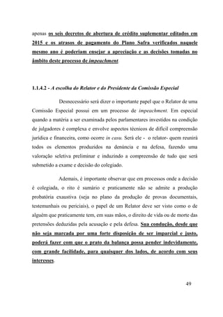 49
apenas os seis decretos de abertura de crédito suplementar editados em
2015 e os atrasos de pagamento do Plano Safra verificados naquele
mesmo ano é poderiam ensejar a apreciação e as decisões tomadas no
âmbito deste processo de impeachment.
1.1.4.2 - A escolha do Relator e do Presidente da Comissão Especial
Desnecessário será dizer o importante papel que o Relator de uma
Comissão Especial possui em um processo de impeachment. Em especial
quando a matéria a ser examinada pelos parlamentares investidos na condição
de julgadores é complexa e envolve aspectos técnicos de difícil compreensão
jurídica e financeira, como ocorre in casu. Será ele - o relator- quem reunirá
todos os elementos produzidos na denúncia e na defesa, fazendo uma
valoração seletiva preliminar e induzindo a compreensão de tudo que será
submetido a exame e decisão do colegiado.
Ademais, é importante observar que em processos onde a decisão
é colegiada, o rito é sumário e praticamente não se admite a produção
probatória exaustiva (seja no plano da produção de provas documentais,
testemunhais ou periciais), o papel de um Relator deve ser visto como o de
alguém que praticamente tem, em suas mãos, o direito de vida ou de morte das
pretensões deduzidas pela acusação e pela defesa. Sua condução, desde que
não seja marcada por uma forte disposição de ser imparcial e justo,
poderá fazer com que o prato da balança possa pender indevidamente,
com grande facilidade, para quaisquer dos lados, de acordo com seus
interesses.
 