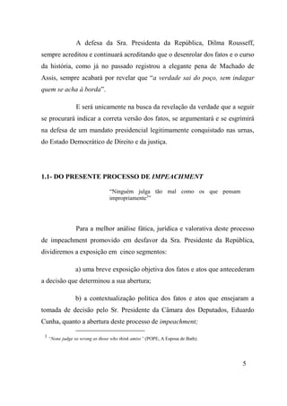 5
A defesa da Sra. Presidenta da República, Dilma Rousseff,
sempre acreditou e continuará acreditando que o desenrolar dos fatos e o curso
da história, como já no passado registrou a elegante pena de Machado de
Assis, sempre acabará por revelar que “a verdade sai do poço, sem indagar
quem se acha à borda”.
E será unicamente na busca da revelação da verdade que a seguir
se procurará indicar a correta versão dos fatos, se argumentará e se esgrimirá
na defesa de um mandato presidencial legitimamente conquistado nas urnas,
do Estado Democrático de Direito e da justiça.
1.1- DO PRESENTE PROCESSO DE IMPEACHMENT
“Ninguém julga tão mal como os que pensam
impropriamente3
”
Para a melhor análise fática, jurídica e valorativa deste processo
de impeachment promovido em desfavor da Sra. Presidente da República,
dividiremos a exposição em cinco segmentos:
a) uma breve exposição objetiva dos fatos e atos que antecederam
a decisão que determinou a sua abertura;
b) a contextualização política dos fatos e atos que ensejaram a
tomada de decisão pelo Sr. Presidente da Câmara dos Deputados, Eduardo
Cunha, quanto a abertura deste processo de impeachment;
3
“None judge so wrong as those who think amiss” (POPE, A Esposa de Bath).
 