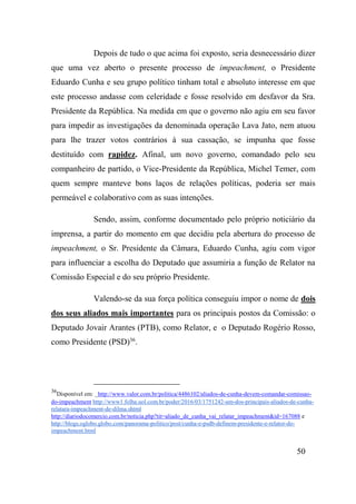 50
Depois de tudo o que acima foi exposto, seria desnecessário dizer
que uma vez aberto o presente processo de impeachment, o Presidente
Eduardo Cunha e seu grupo político tinham total e absoluto interesse em que
este processo andasse com celeridade e fosse resolvido em desfavor da Sra.
Presidente da República. Na medida em que o governo não agiu em seu favor
para impedir as investigações da denominada operação Lava Jato, nem atuou
para lhe trazer votos contrários à sua cassação, se impunha que fosse
destituído com rapidez. Afinal, um novo governo, comandado pelo seu
companheiro de partido, o Vice-Presidente da República, Michel Temer, com
quem sempre manteve bons laços de relações políticas, poderia ser mais
permeável e colaborativo com as suas intenções.
Sendo, assim, conforme documentado pelo próprio noticiário da
imprensa, a partir do momento em que decidiu pela abertura do processo de
impeachment, o Sr. Presidente da Câmara, Eduardo Cunha, agiu com vigor
para influenciar a escolha do Deputado que assumiria a função de Relator na
Comissão Especial e do seu próprio Presidente.
Valendo-se da sua força política conseguiu impor o nome de dois
dos seus aliados mais importantes para os principais postos da Comissão: o
Deputado Jovair Arantes (PTB), como Relator, e o Deputado Rogério Rosso,
como Presidente (PSD)36
.
36
Disponível em: _http://www.valor.com.br/politica/4486102/aliados-de-cunha-devem-comandar-comissao-
do-impeachment http://www1.folha.uol.com.br/poder/2016/03/1751242-um-dos-principais-aliados-de-cunha-
relatara-impeachment-de-dilma.shtml
http://diariodocomercio.com.br/noticia.php?tit=aliado_de_cunha_vai_relatar_impeachment&id=167088 e
http://blogs.oglobo.globo.com/panorama-politico/post/cunha-e-psdb-definem-presidente-e-relator-do-
impeachment.html
 