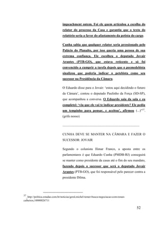 52
impeachment ontem. Foi ele quem articulou a escolha do
relator do processo da Casa e garantiu que o texto do
relatório seria a favor do afastamento da petista do cargo.
Cunha sabia que qualquer relator seria pressionado pelo
Palácio do Planalto, por isso queria uma pessoa de sua
extrema confiança. Ele escolheu o deputado Jovair
Arantes (PTB-GO), que estava reticente e só foi
convencido a cumprir a tarefa depois que o peemedebista
sinalizou que poderia indicar o petebista como seu
sucessor na Presidência da Câmara.
O Eduardo disse para o Jovair: ‘estou aqui decidindo o futuro
da Câmara’, contou o deputado Paulinho da Força (SD-SP),
que acompanhou a conversa. O Eduardo saiu da sala e eu
completei: ‘viu que ele vai te indicar presidente? Ele pediu
um tempinho para pensar, e aceitou’, afirmou (...)”37
.
(grifo nosso)
.............................................................................................
CUNHA DEVE SE MANTER NA CÂMARA E FAZER O
SUCESSOR: JOVAIR
Segundo o colunista Ilimar Franco, a aposta entre os
parlamentares é que Eduardo Cunha (PMDB-RJ) conseguirá
se manter como presidente da casas até o fim do seu mandato,
fazendo depois o sucessor que será o deputado Jovair
Arantes (PTB-GO), que foi responsável pelo parecer contra a
presidente Dilma.
37
_http://politica.estadao.com.br/noticias/geral,michel-temer-busca-negociacao-com-renan-
calheiros,10000026711
 