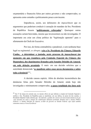 56
orçamentária e financeira feitos por outros governos e não comprovados, se
apresenta como estranho e politicamente pouco convincente.
Impunha-se, assim, aos defensores do impeachment que os
argumentos que poderiam conduzir à cassação do mandato da Sra. Presidenta
da República fossem “politicamente reforçados”. Quaisquer outras
acusações seriam benvindas, mesmo que inverossímeis ou não investigadas. O
importante era criar um clima político de “legitimação aparente” para o
afastamento da Chefe do Executivo.
Por isso, de forma contraditória e paradoxal, e sem nenhuma base
legal ou regimental, ex abrupto, veio o Sr. Presidente da Câmara, Eduardo
Cunha, a determinar a juntada, neste processo de impeachment (no
momento em que tramitava pela Comissão Especial da Câmara dos
Deputados), dos depoimentos firmados pelo Senador Delcídio do Amaral,
em sede delação premiada. E mais: em sua decisão solicitou que a
autoridade denunciada “se manifeste sobre esses novos documentos e sobre
toda a denúncia” 41
.
A decisão causou espécie. Além da absoluta inconsistência das
denúncias feitas pelo Senador Delcídio do Amaral, ainda hoje não
investigadas e minimamente comprovadas, a quase totalidade dos fatos nela
41
Em 17 de março do corrente ano, no mesmo ofício em que informa a criação da Comissão Especial e
notifica a Sra. Presidente da República para se manifestar, em sua defesa, no prazo de dez sessões, o
Presidente Eduardo Cunha informa que “foi deferido o pedido dos autores da mencionada denúncia de que
‘seja anexada aos autos a íntegra da colaboração (delação) premiada, firmada entre a Justiça Pública
Federal e o Senhor Delcídio do Amaral, ex-lider do governo no Senado Federal, cuja cópia também
remetemos anexa a Vossa Excelência’
.
 